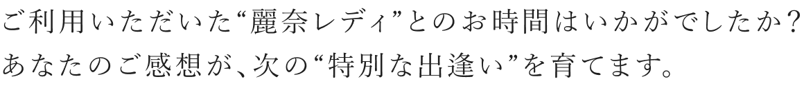 ご利用いただいた“麗奈レディ”とのお時間はいかがでしたか？ あなたのご感想が、次の“特別な出逢い”を育てます。