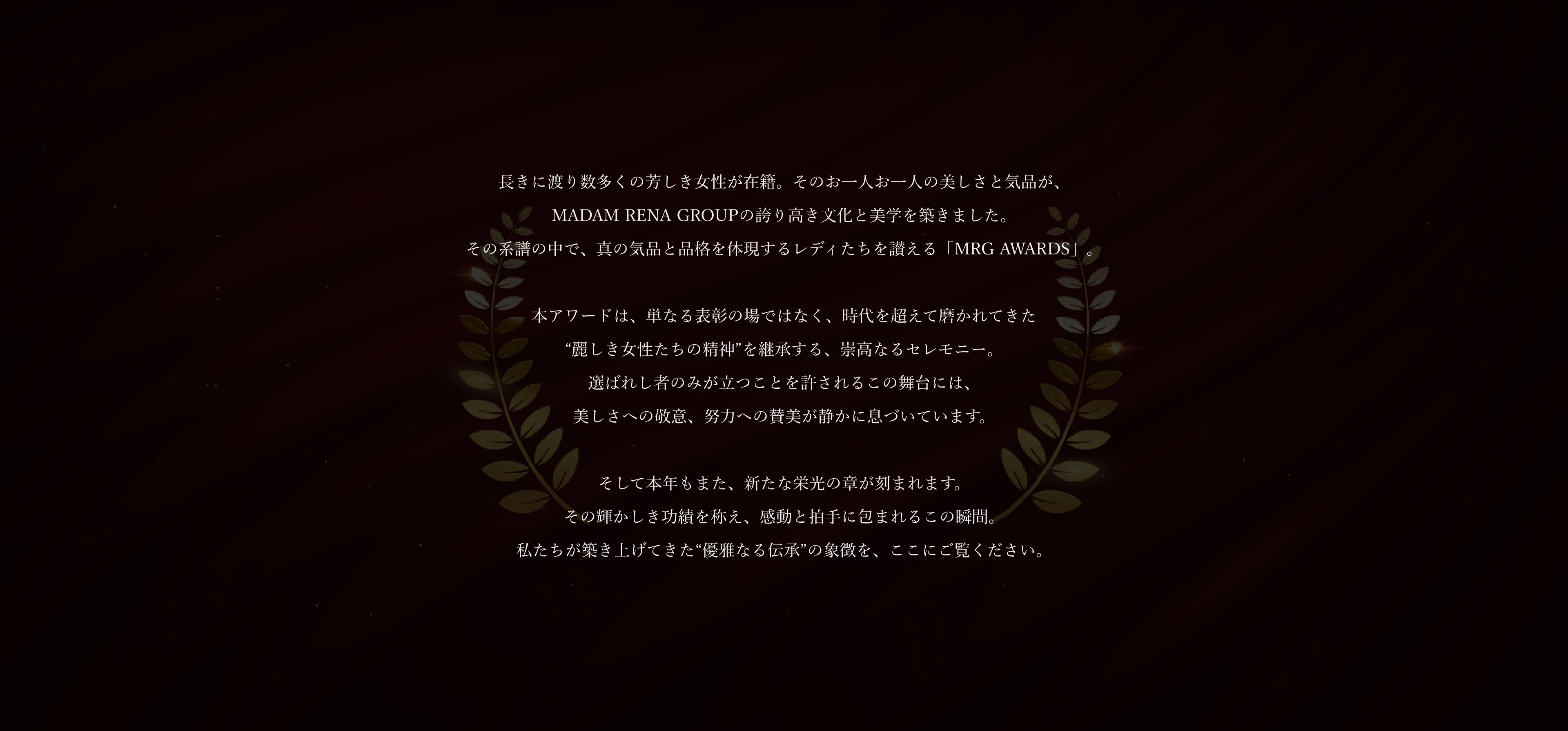 長きに渡り数多くの芳しき女性が在籍。そのお一人お一人の美しさと気品が、MADAM RENA GROUPの誇り高き文化と美学を築きました。その系譜の中で、真の気品と品格を体現するレディたちを讃える「MRG AWARDS」。本アワードは、単なる表彰の場ではなく、時代を超えて磨かれてきた“麗しき女性たちの精神”を継承する、崇高なるセレモニー。選ばれし者のみが立つことを許されるこの舞台には、美しさへの敬意、努力への賛美が静かに息づいています。そして本年もまた、新たな栄光の章が刻まれます。その輝かしき功績を称え、感動と拍手に包まれるこの瞬間。私たちが築き上げてきた“優雅なる伝承”の象徴を、ここにご覧ください。