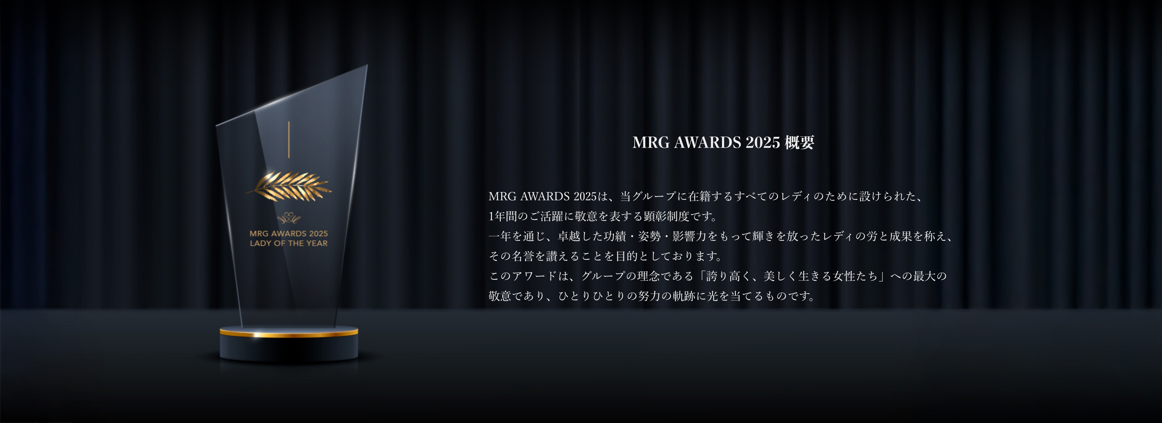 MRG AWARDS 2025 概要MRG AWARDS 2025は、当グループに在籍するすべてのレディのために設けられた、1年間のご活躍に敬意を表する顕彰制度です。一年を通じ、卓越した功績・姿勢・影響力をもって輝きを放ったレディの労と成果を称え、その名誉を讃えることを目的としております。このアワードは、グループの理念である「誇り高く、美しく生きる女性たち」への最大の敬意であり、ひとりひとりの努力の軌跡に光を当てるものです。