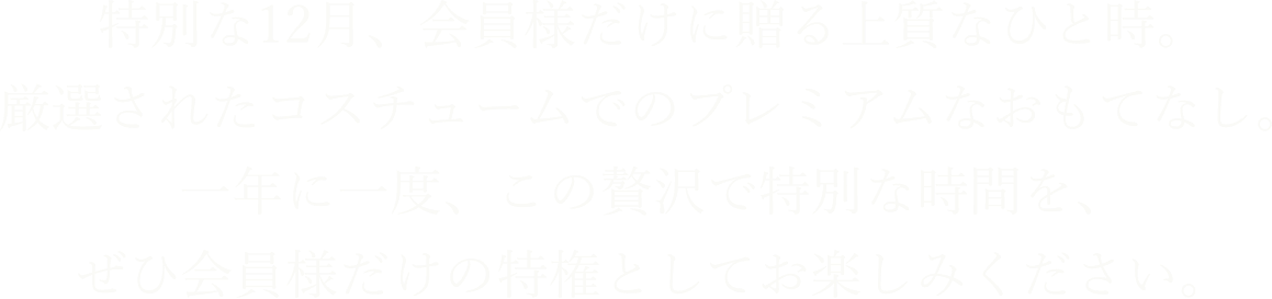 特別な12月、会員様だけに贈る上質なひと時。厳選されたコスチュームでのプレミアムなおもてなし。一年に一度、この贅沢で特別な時間を、ぜひ会員様だけの特権としてお楽しみください。
