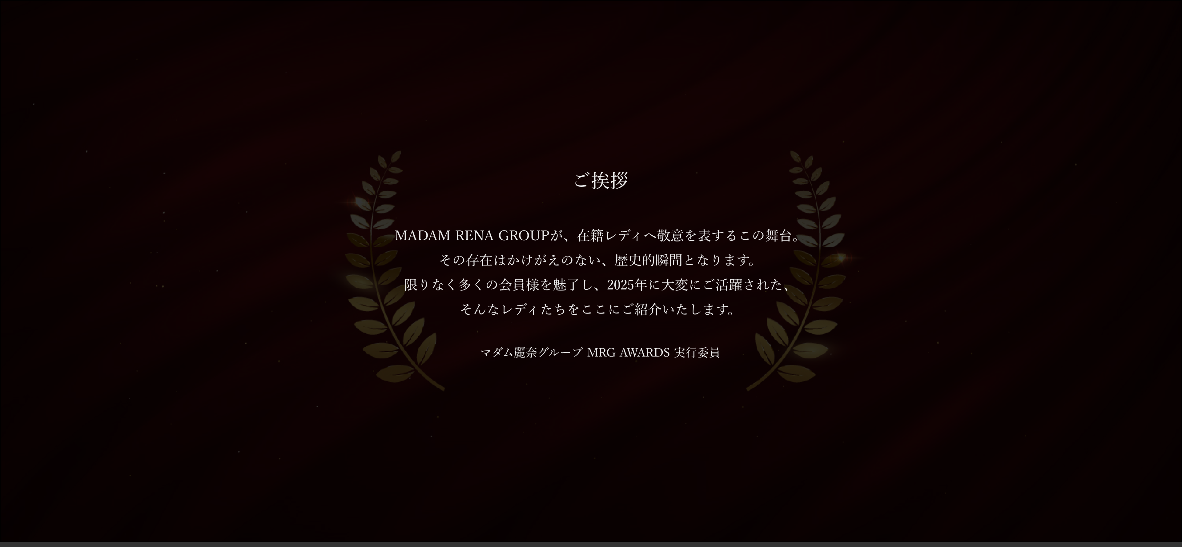 長きに渡り数多くの芳しき女性が在籍。そのお一人お一人の美しさと気品が、MADAM RENA GROUPの誇り高き文化と美学を築きました。その系譜の中で、真の気品と品格を体現するレディたちを讃える「MRG AWARDS」。本アワードは、単なる表彰の場ではなく、時代を超えて磨かれてきた“麗しき女性たちの精神”を継承する、崇高なるセレモニー。選ばれし者のみが立つことを許されるこの舞台には、美しさへの敬意、努力への賛美が静かに息づいています。そして本年もまた、新たな栄光の章が刻まれます。その輝かしき功績を称え、感動と拍手に包まれるこの瞬間。私たちが築き上げてきた“優雅なる伝承”の象徴を、ここにご覧ください。