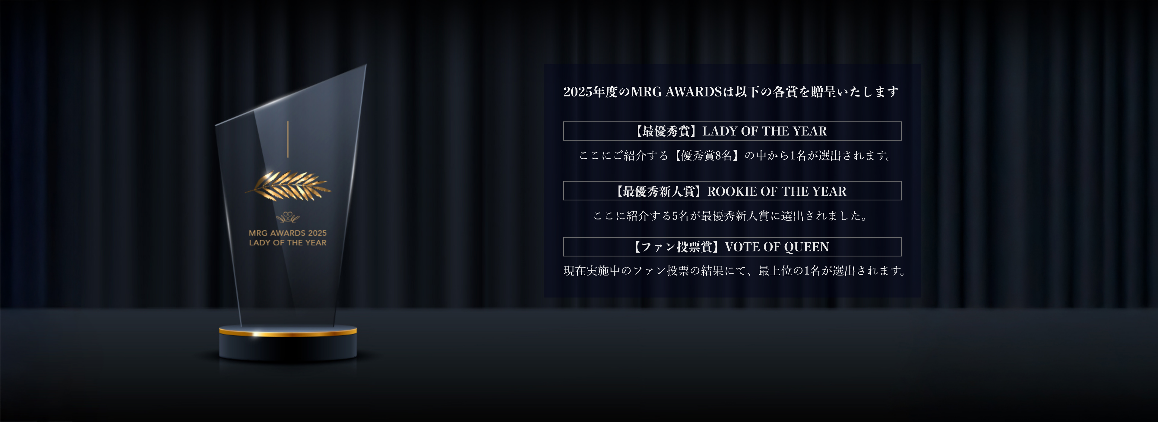 MRG AWARDS 2025 概要MRG AWARDS 2025は、当グループに在籍するすべてのレディのために設けられた、1年間のご活躍に敬意を表する顕彰制度です。一年を通じ、卓越した功績・姿勢・影響力をもって輝きを放ったレディの労と成果を称え、その名誉を讃えることを目的としております。このアワードは、グループの理念である「誇り高く、美しく生きる女性たち」への最大の敬意であり、ひとりひとりの努力の軌跡に光を当てるものです。