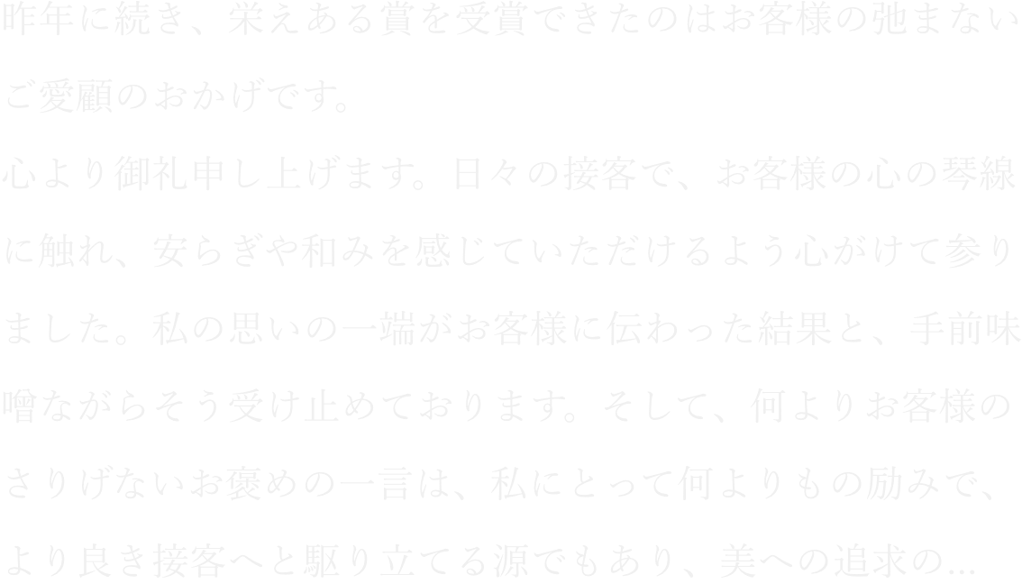 昨年に続き、栄えある賞を受賞できたのはお客様の弛まないご愛顧のおかげです。心より御礼申し上げます。日々の接客で、お客様の心の琴線に触れ、安らぎや和みを感じていただけるよう心がけて参りました。私の思いの一端がお客様に伝わった結果と、手前味噌ながらそう受け止めております。そして、何よりお客様のさりげないお褒めの一言は、私にとって何よりもの励みで、より良き接客へと駆り立てる源でもあり、美への追求の...