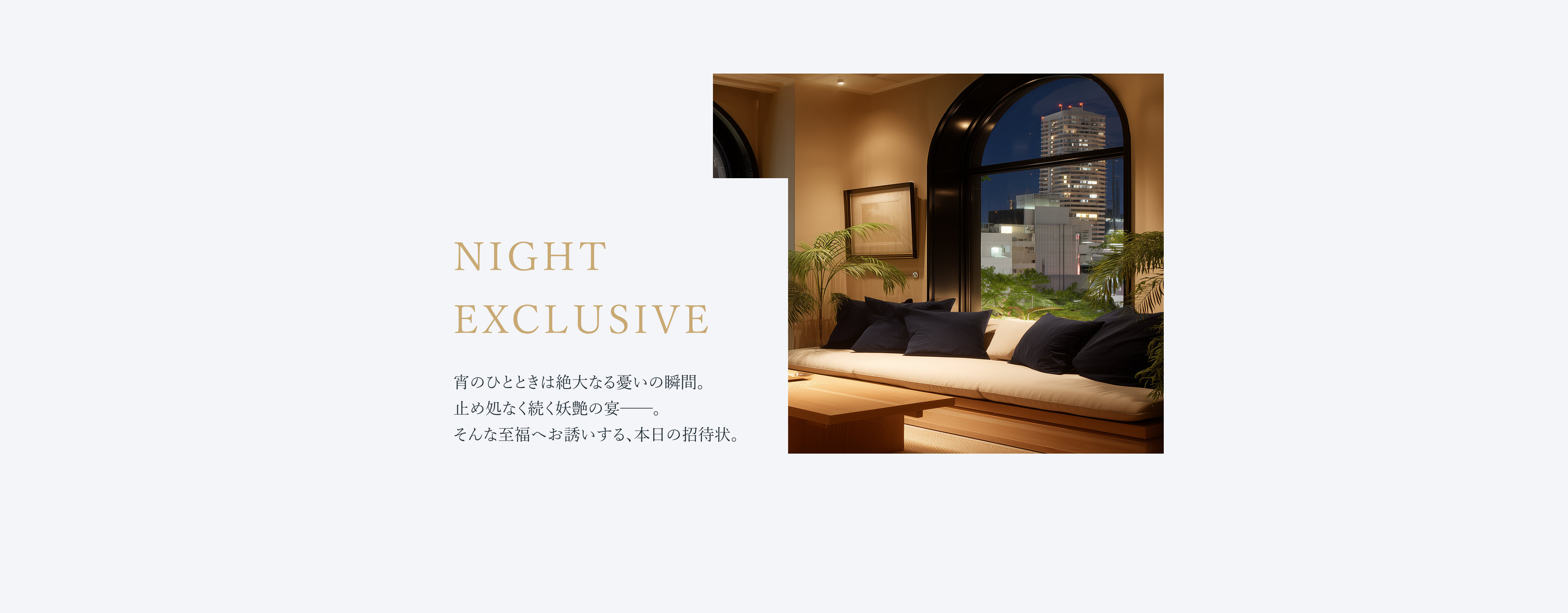 宵のひとときは絶大なる憂いの瞬間。止め処なく続く妖艶の宴──。そんな至福へお誘いする、本日の招待状。